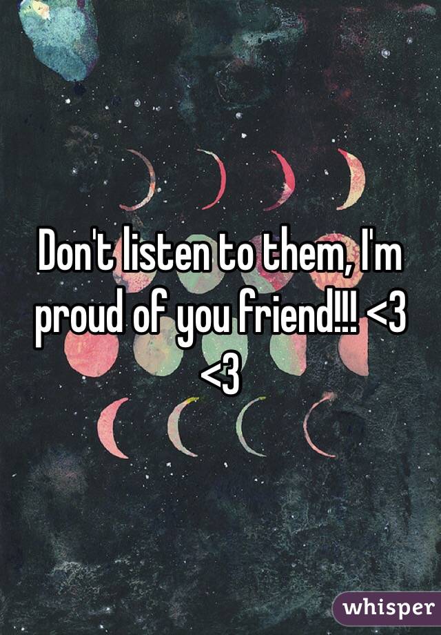 Don't listen to them, I'm proud of you friend!!! <3 <3