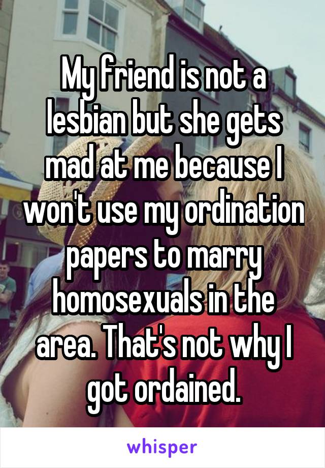 My friend is not a lesbian but she gets mad at me because I won't use my ordination papers to marry homosexuals in the area. That's not why I got ordained.