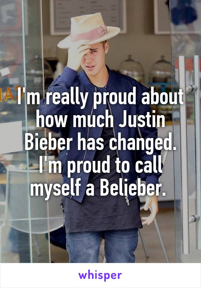 I'm really proud about how much Justin Bieber has changed. I'm proud to call myself a Belieber. 