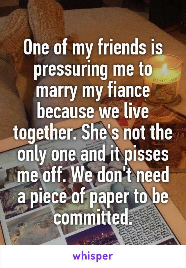 One of my friends is pressuring me to marry my fiance because we live together. She's not the only one and it pisses me off. We don't need a piece of paper to be committed.