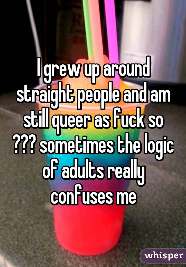 I grew up around straight people and am still queer as fuck so ??? sometimes the logic of adults really confuses me