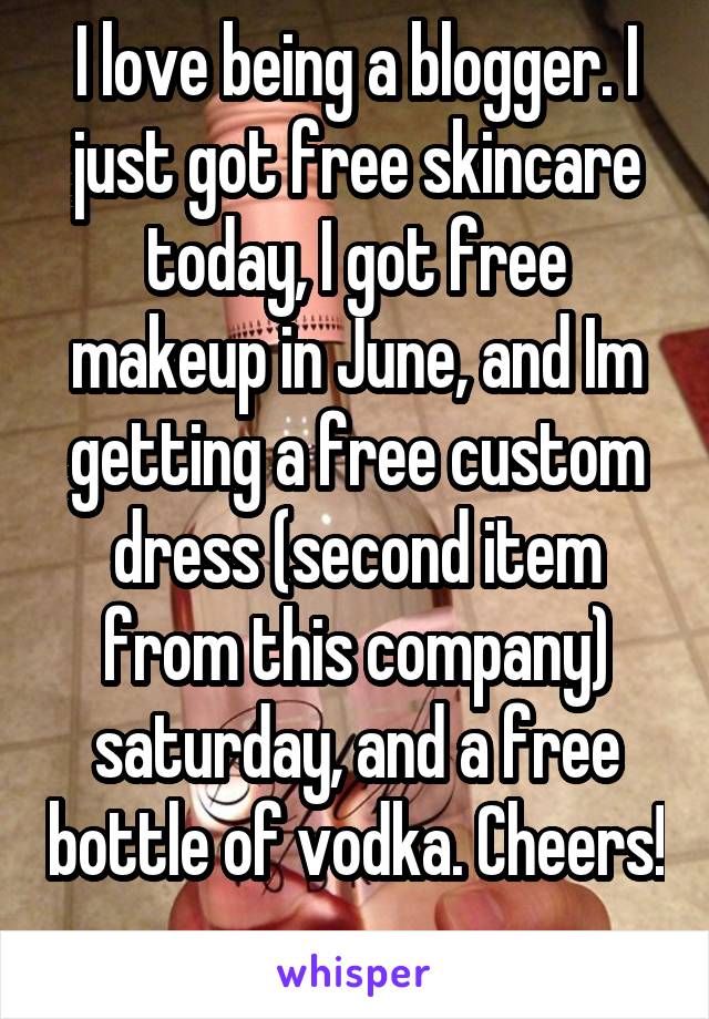 I love being a blogger. I just got free skincare today, I got free makeup in June, and Im getting a free custom dress (second item from this company) saturday, and a free bottle of vodka. Cheers! 