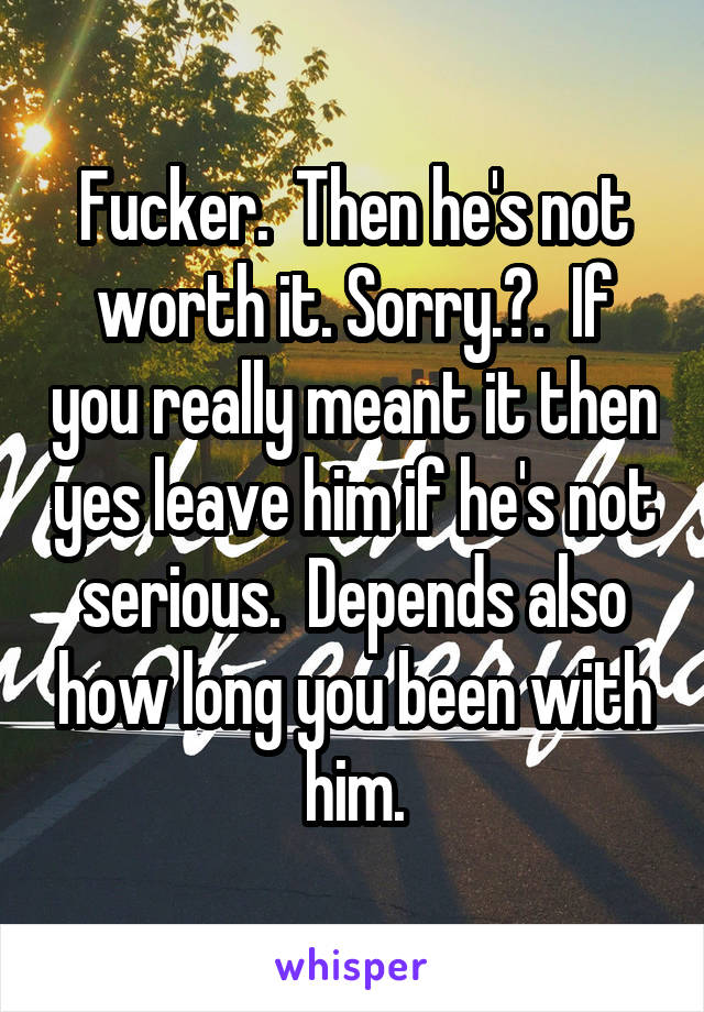 Fucker.  Then he's not worth it. Sorry.😕.  If you really meant it then yes leave him if he's not serious.  Depends also how long you been with him.