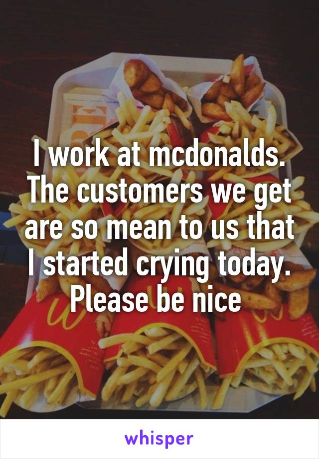 I work at mcdonalds. The customers we get are so mean to us that I started crying today. Please be nice 