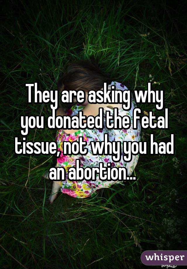 They are asking why you donated the fetal tissue, not why you had an abortion... 