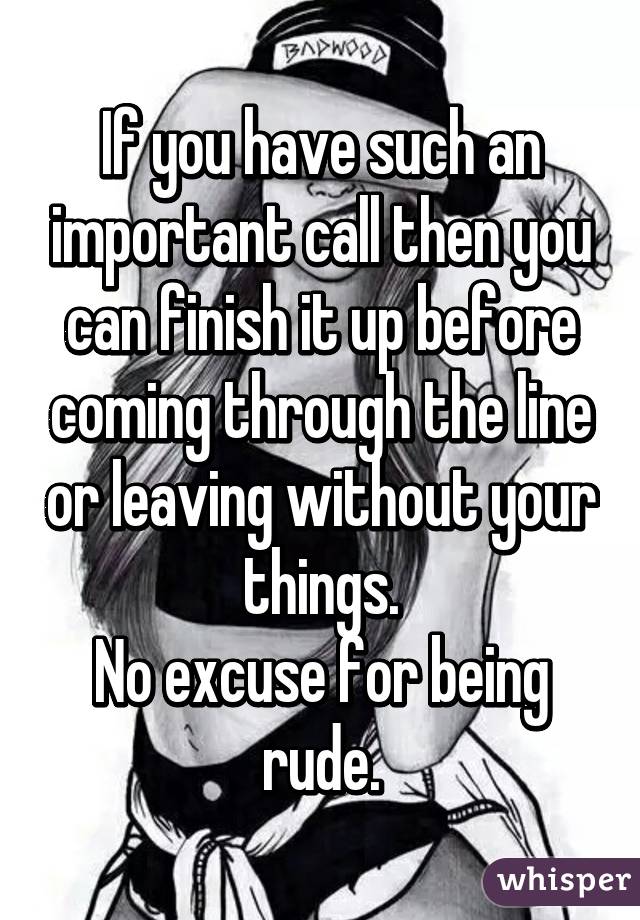 If you have such an important call then you can finish it up before coming through the line or leaving without your things.
No excuse for being rude.
