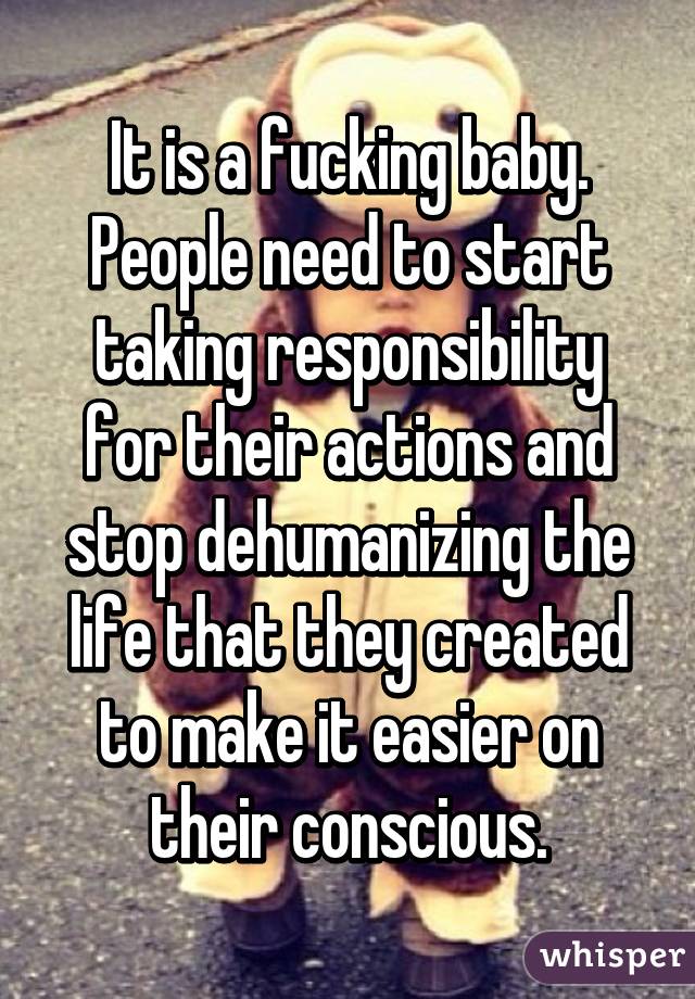 It is a fucking baby. People need to start taking responsibility for their actions and stop dehumanizing the life that they created to make it easier on their conscious.