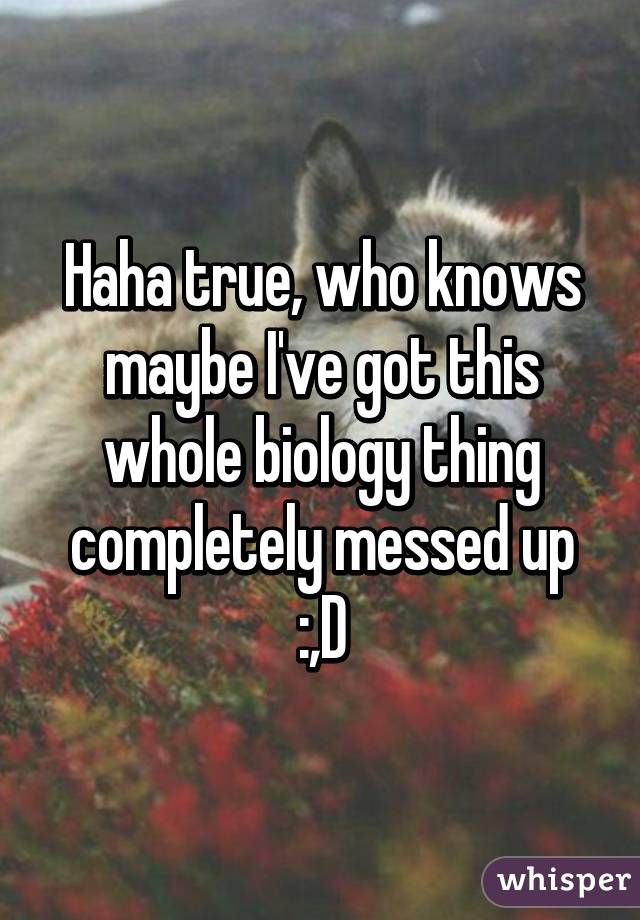 Haha true, who knows maybe I've got this whole biology thing completely messed up :,D