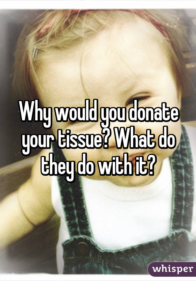 Why would you donate your tissue? What do they do with it?