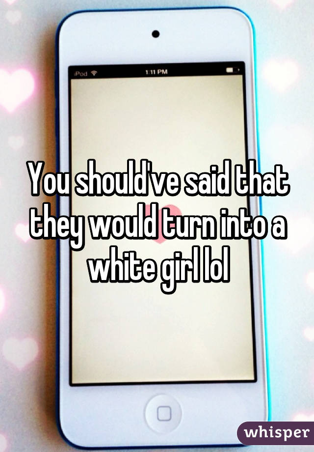 You should've said that they would turn into a white girl lol
