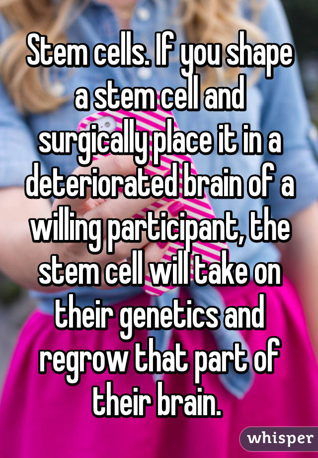 Stem cells. If you shape a stem cell and surgically place it in a deteriorated brain of a willing participant, the stem cell will take on their genetics and regrow that part of their brain. 