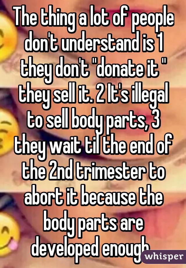 The thing a lot of people don't understand is 1 they don't "donate it " they sell it. 2 It's illegal to sell body parts, 3 they wait til the end of the 2nd trimester to abort it because the body parts are developed enough. 