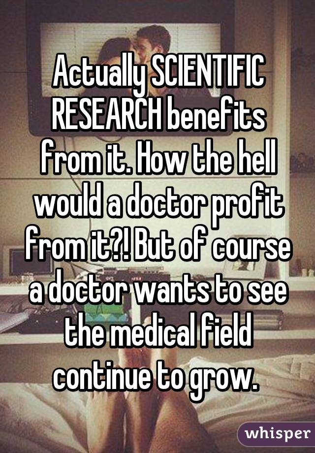 Actually SCIENTIFIC RESEARCH benefits from it. How the hell would a doctor profit from it?! But of course a doctor wants to see the medical field continue to grow. 