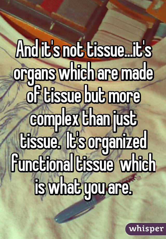 And it's not tissue...it's organs which are made of tissue but more complex than just tissue.  It's organized functional tissue  which is what you are.