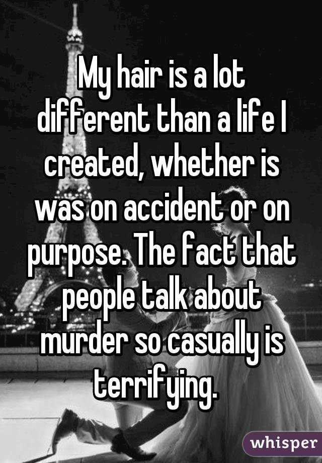 My hair is a lot different than a life I created, whether is was on accident or on purpose. The fact that people talk about murder so casually is terrifying.  