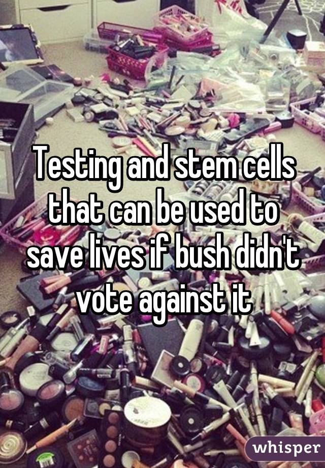 Testing and stem cells that can be used to save lives if bush didn't vote against it