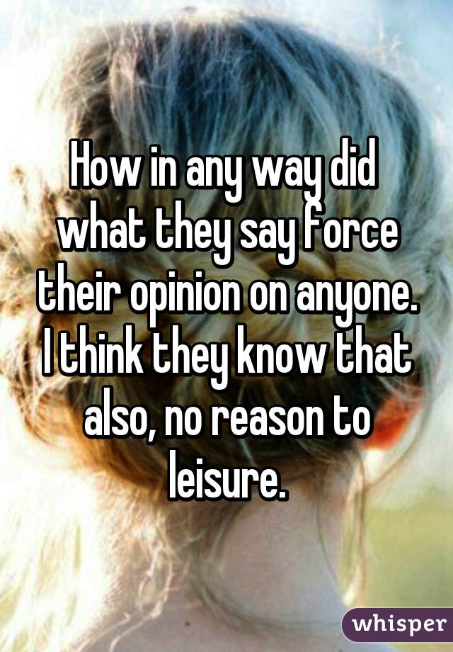 How in any way did  what they say force their opinion on anyone. I think they know that also, no reason to leisure.