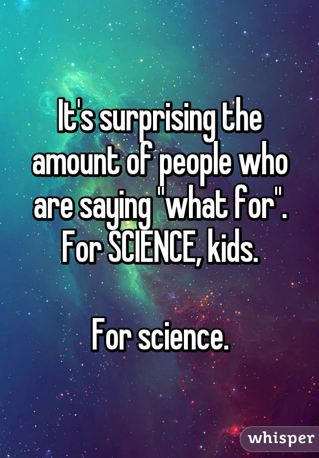 It's surprising the amount of people who are saying "what for".
For SCIENCE, kids.

For science.