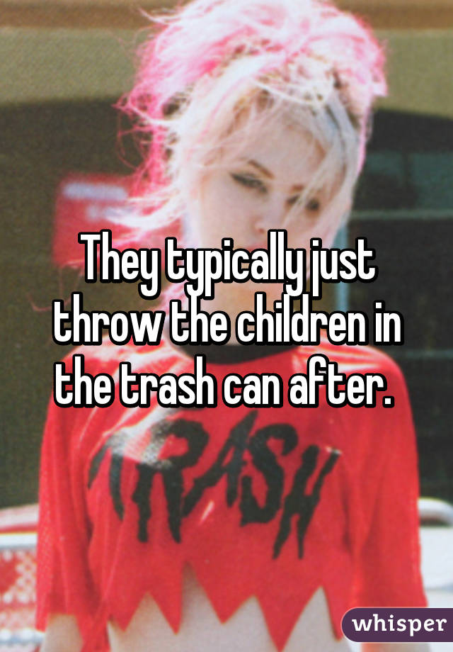 They typically just throw the children in the trash can after. 