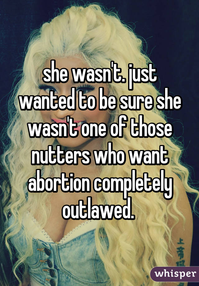 she wasn't. just wanted to be sure she wasn't one of those nutters who want abortion completely outlawed. 