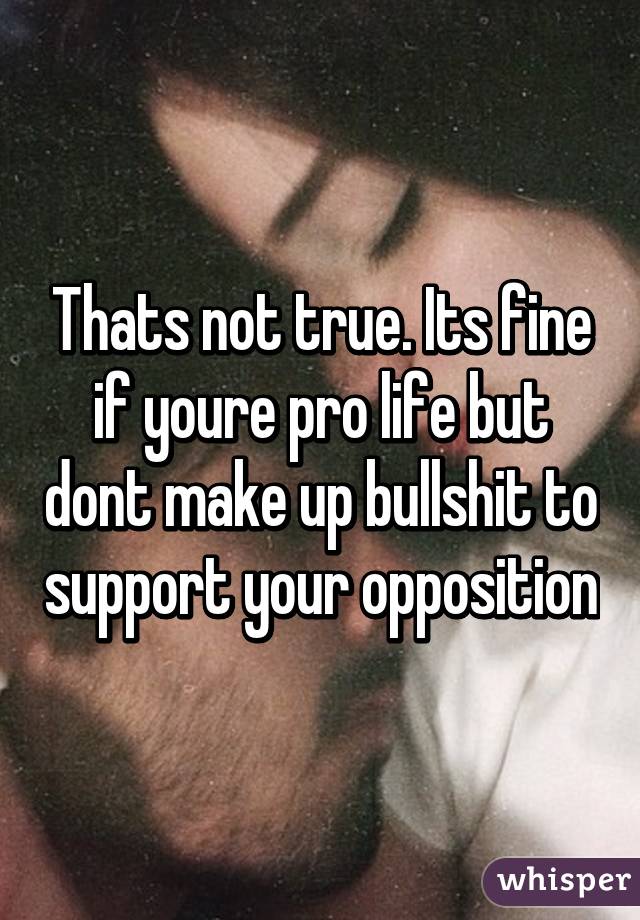 Thats not true. Its fine if youre pro life but dont make up bullshit to support your opposition