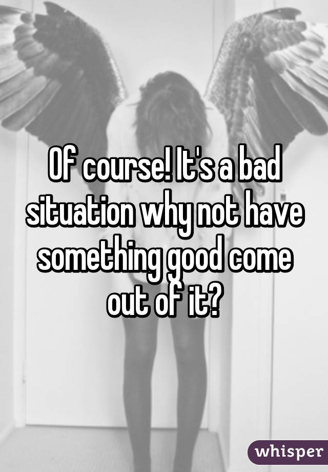 Of course! It's a bad situation why not have something good come out of it?