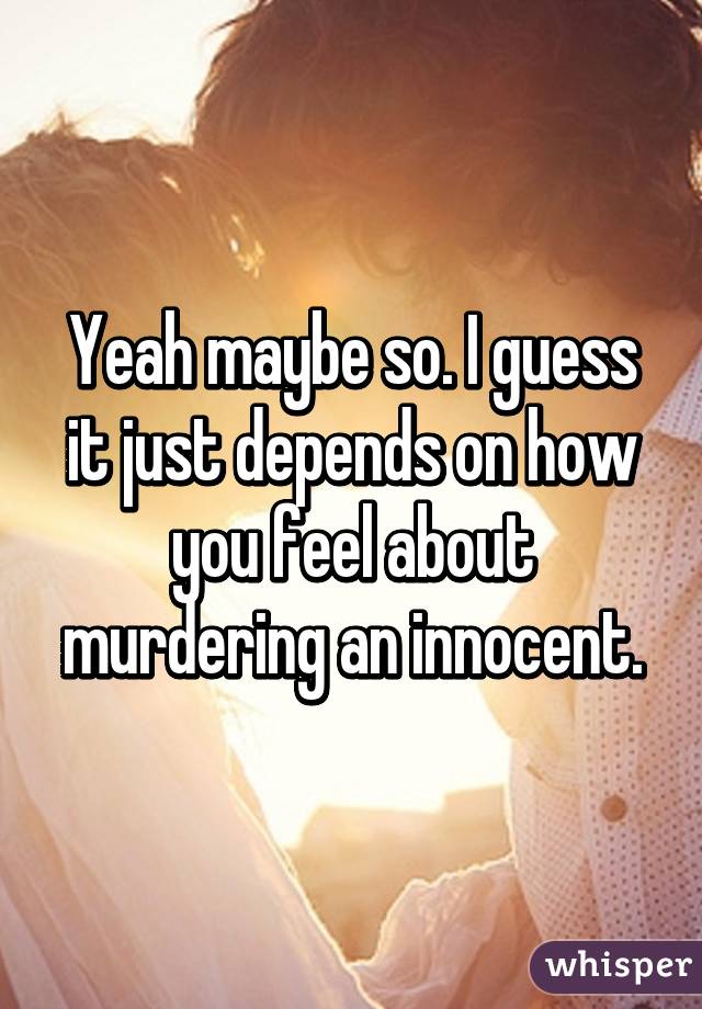 Yeah maybe so. I guess it just depends on how you feel about murdering an innocent.