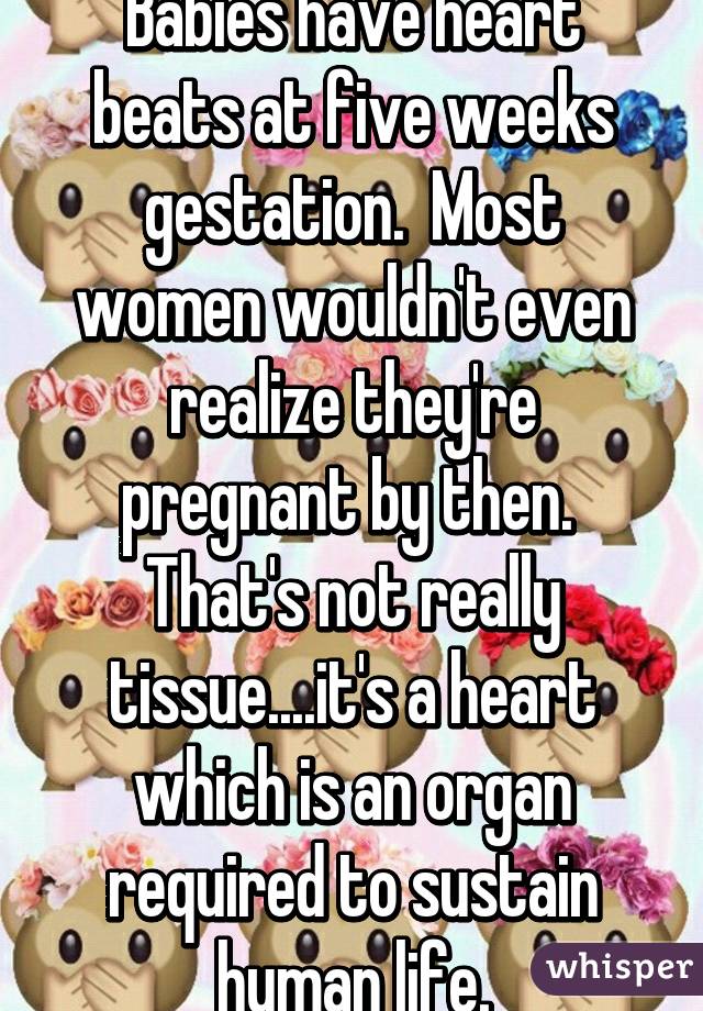 Babies have heart beats at five weeks gestation.  Most women wouldn't even realize they're pregnant by then.  That's not really tissue....it's a heart which is an organ required to sustain human life.