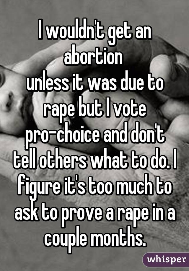 I wouldn't get an abortion 
unless it was due to rape but I vote pro-choice and don't tell others what to do. I figure it's too much to ask to prove a rape in a couple months.