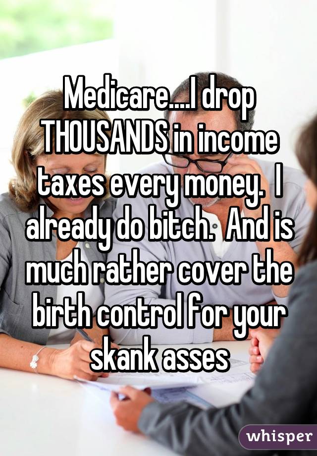 Medicare....I drop THOUSANDS in income taxes every money.  I already do bitch.  And is much rather cover the birth control for your skank asses