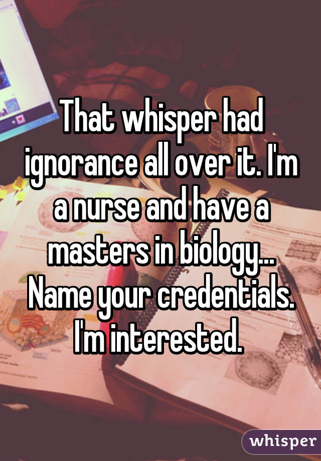 That whisper had ignorance all over it. I'm a nurse and have a masters in biology... Name your credentials. I'm interested. 