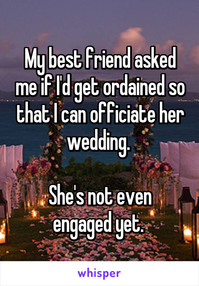 My best friend asked me if I'd get ordained so that I can officiate her wedding. 

She's not even engaged yet. 