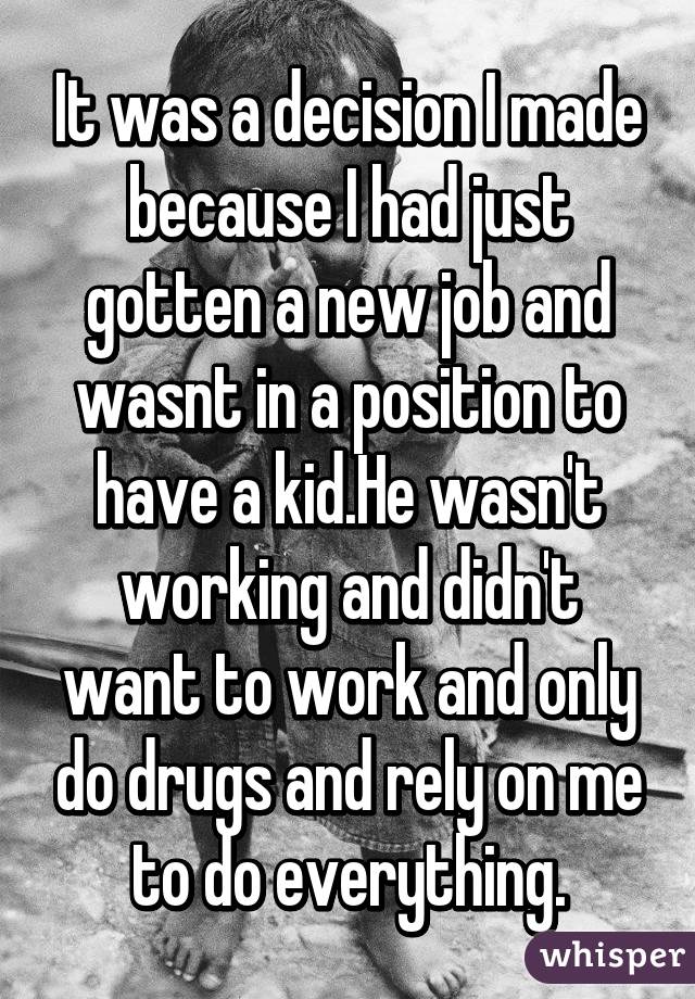 It was a decision I made because I had just gotten a new job and wasnt in a position to have a kid.He wasn't working and didn't want to work and only do drugs and rely on me to do everything.