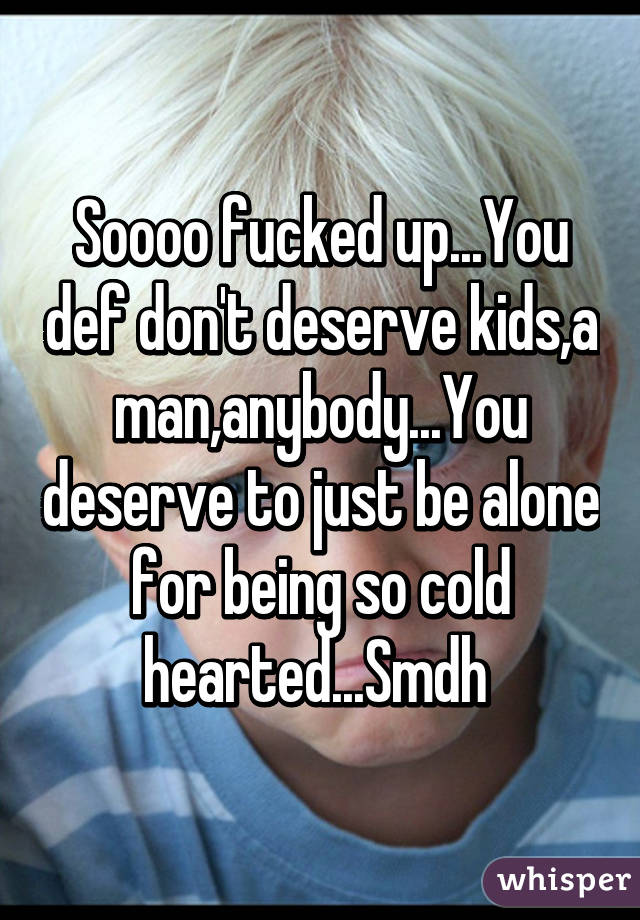 Soooo fucked up...You def don't deserve kids,a man,anybody...You deserve to just be alone for being so cold hearted...Smdh 