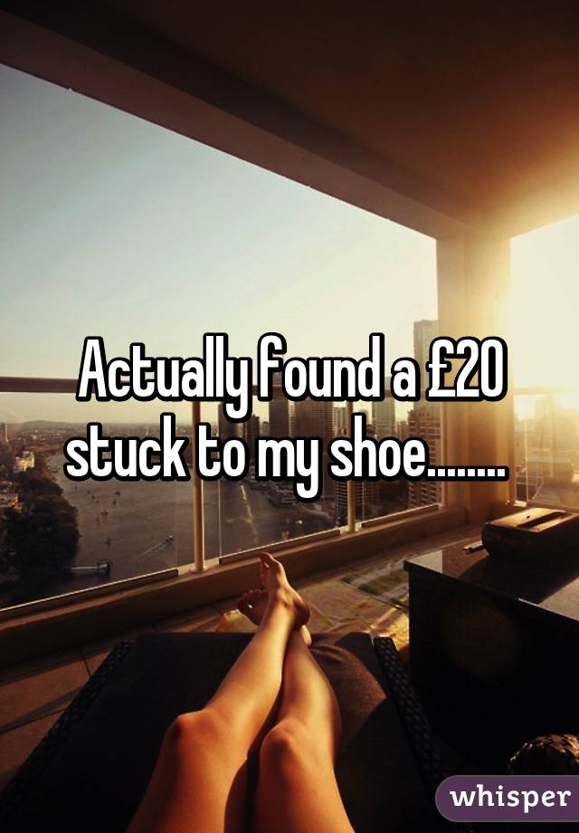 Actually found a £20 stuck to my shoe........ 