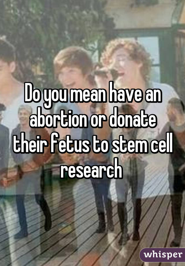 Do you mean have an abortion or donate their fetus to stem cell research 