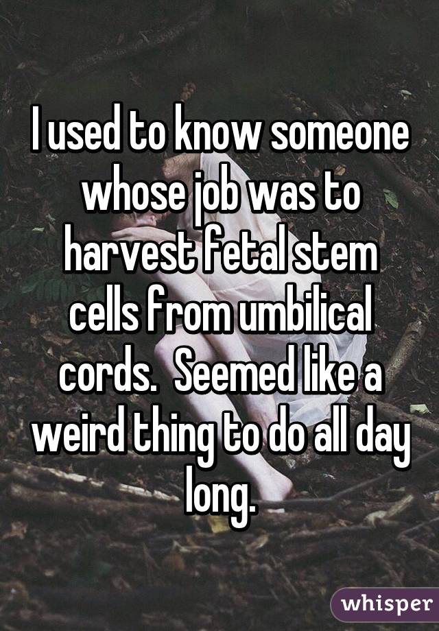 I used to know someone whose job was to harvest fetal stem cells from umbilical cords.  Seemed like a weird thing to do all day long.