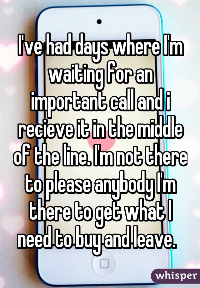 I've had days where I'm waiting for an important call and i recieve it in the middle of the line. I'm not there to please anybody I'm there to get what I need to buy and leave.  