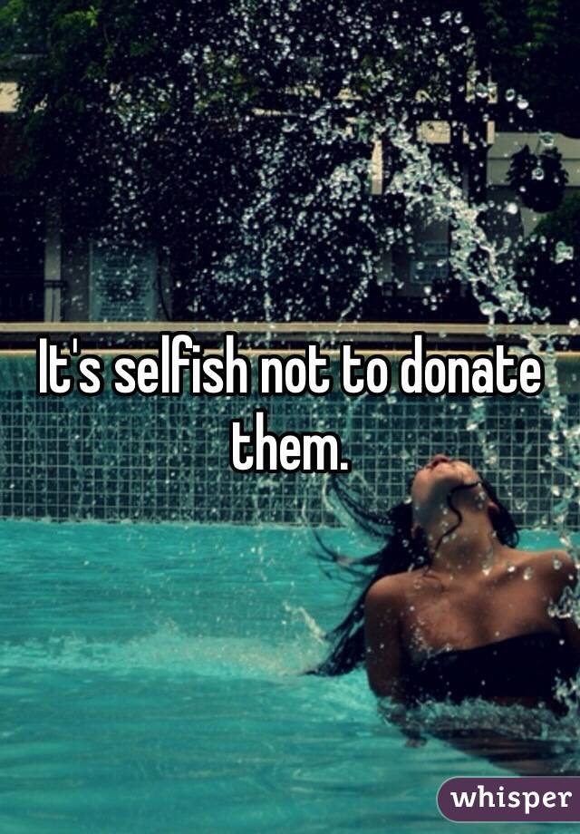 It's selfish not to donate them.