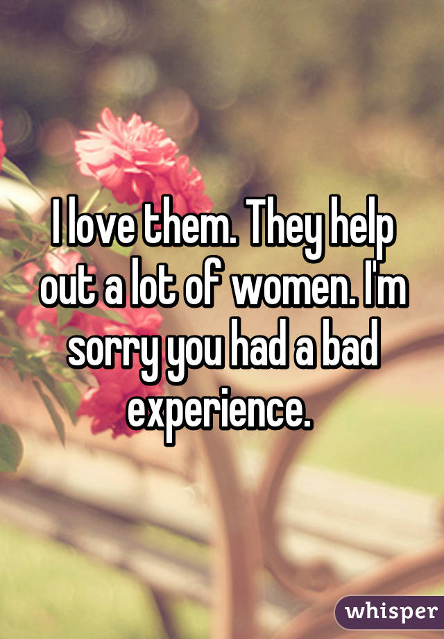 I love them. They help out a lot of women. I'm sorry you had a bad experience. 