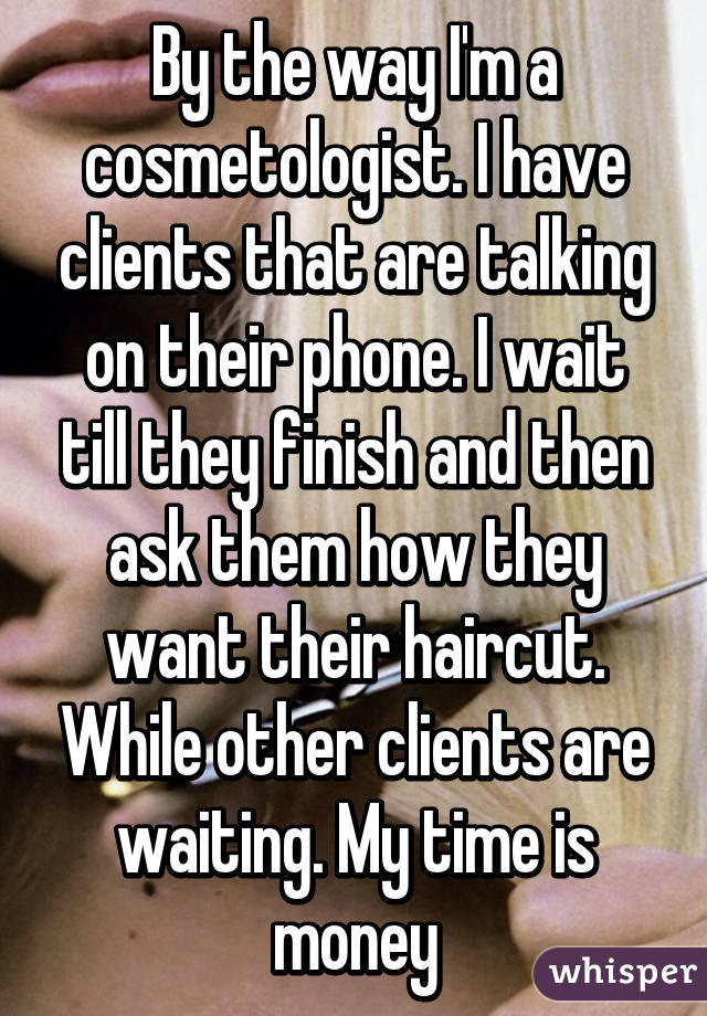 By the way I'm a cosmetologist. I have clients that are talking on their phone. I wait till they finish and then ask them how they want their haircut. While other clients are waiting. My time is money