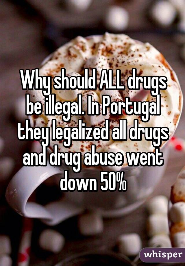 Why should ALL drugs be illegal. In Portugal they legalized all drugs and drug abuse went down 50%