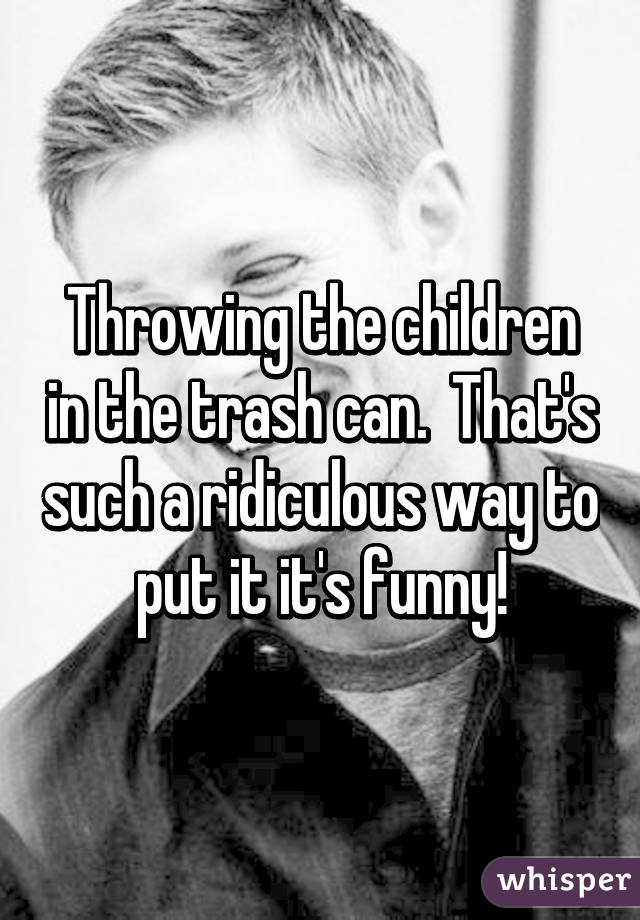 Throwing the children in the trash can.  That's such a ridiculous way to put it it's funny!