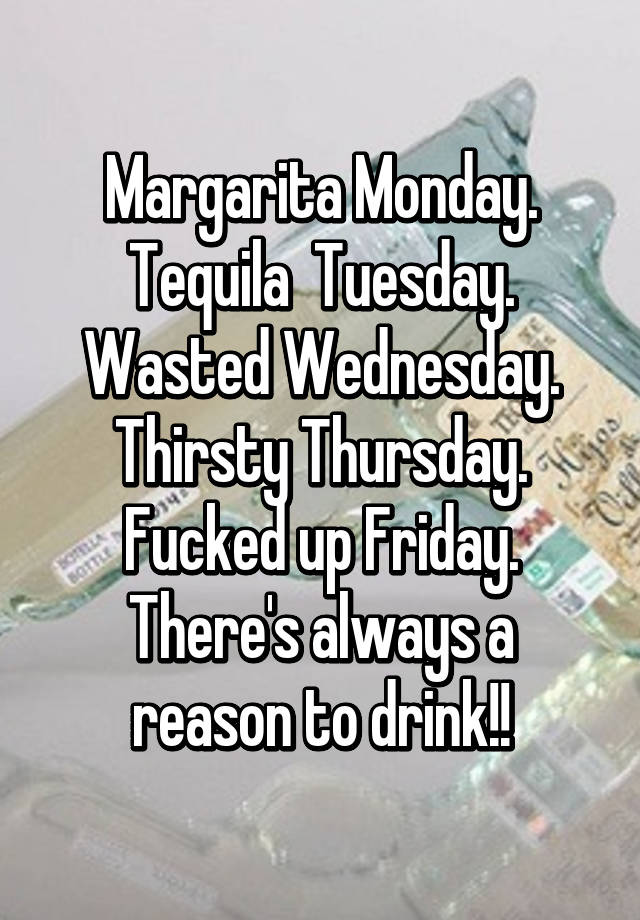 Sunday Funday, Messy Monday, Tipsy Tuesday, Wasted Wednesday, Thirsty  Thursday, Faded Friday, Sloppy Satuday! Wow I Got a Busy Week!