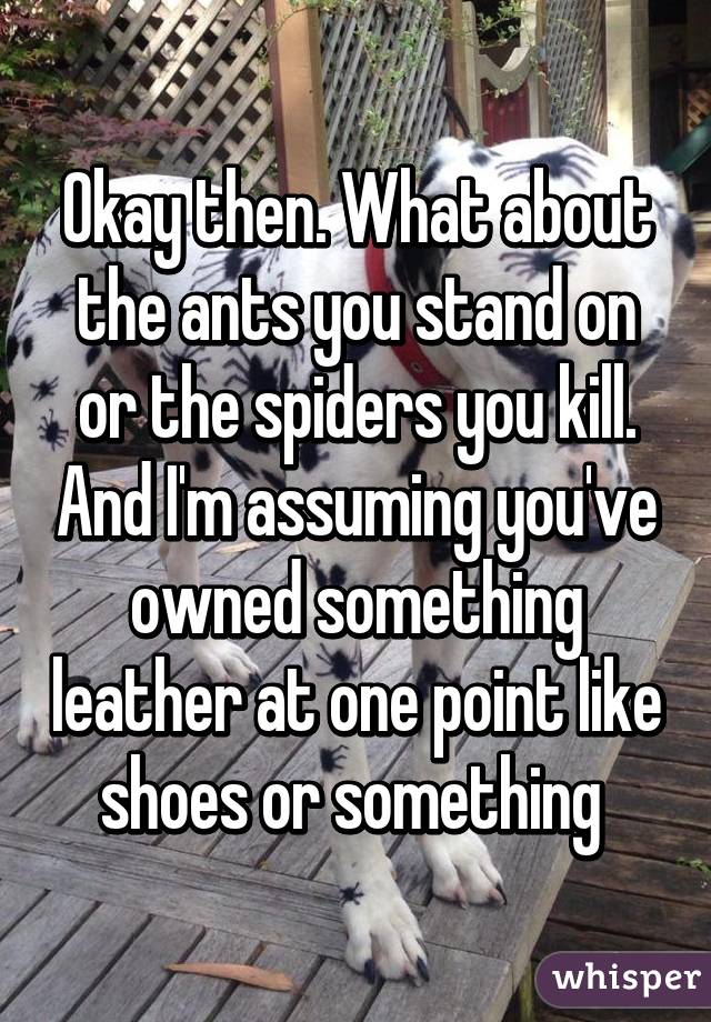 Okay then. What about the ants you stand on or the spiders you kill. And I'm assuming you've owned something leather at one point like shoes or something 