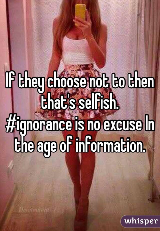 If they choose not to then that's selfish.
#ignorance is no excuse In the age of information.