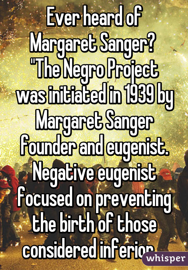 Ever heard of Margaret Sanger? 
"The Negro Project was initiated in 1939 by Margaret Sanger founder and eugenist. Negative eugenist focused on preventing the birth of those considered inferior... 