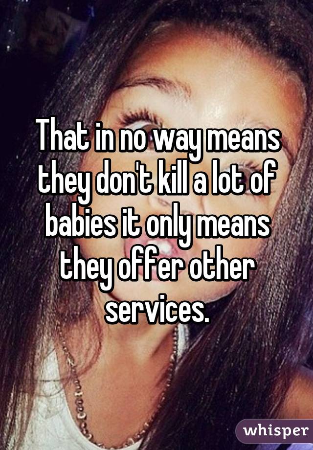 That in no way means they don't kill a lot of babies it only means they offer other services.