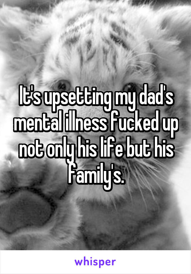 It's upsetting my dad's mental illness fucked up not only his life but his family's.