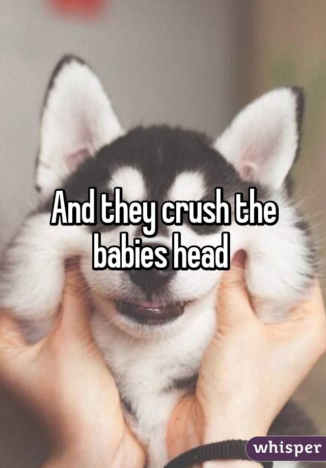 And they crush the babies head 